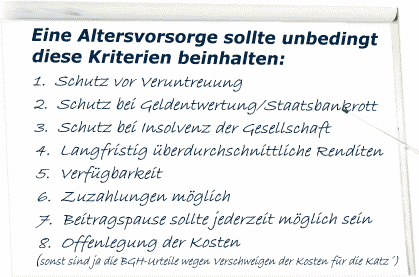 Eine Altersvorsorge sollte unbedingt diese Kriterien beinhalten: 1. Schutz vor Veruntreuung 2. Schutz bei Geldentwertung/Staatsbankrott 3. Schutz bei Insolvenz der Gesellschaft 4. Langfristig &uuml;berdurchschnittliche Renditen 5. Verf&uuml;gbarkeit 6. Zuzahlungen m&ouml;glich 7. Beitragspause sollte jederzeit m&ouml;glich sein 8. Offenlegung der Kosten (sonst sind ja die BGH-Urteile wegen Verschweigen der Kosten f&uuml;r die Katz')